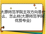 太原师范学院主攻方向是什么，怎么样(太原师范学院优势专业)