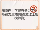 湘潭理工学院有多少学生，师资力量如何(湘潭理工规模师资)