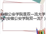 安徽公安学院是双一流大学吗?(安徽公安学院双一流？)