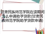 甘肃民族师范学院在读期间怎么申请助学贷款(甘肃民族师范学院助学贷款申请)