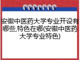 安徽中医药大学专业开设有哪些,特色在哪(安徽中医药大学专业特色)
