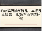 哈尔滨石油学院是一本还是本科第二批(哈石油学院批次)