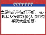 太原师范学院好不好，就业现状及发展趋势(太原师范学院就业前景)