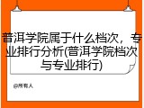 普洱学院属于什么档次，专业排行分析(普洱学院档次与专业排行)