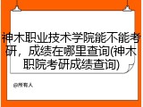 神木职业技术学院能不能考研，成绩在哪里查询(神木职院考研成绩查询)