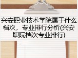 兴安职业技术学院属于什么档次，专业排行分析(兴安职院档次专业排行)