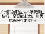广州民航职业技术学院要住校吗，是否能走读(广州民航职院可走读吗)
