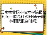 云南林业职业技术学院报名时间一般是什么时候(云南林职院报名时间)