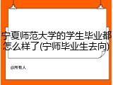 宁夏师范大学的学生毕业都怎么样了(宁师毕业生去向)