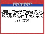 湖南工商大学高考需多少分能录取呢(湖南工商大学录取分数线)