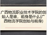 广西物流职业技术学院的创始人是谁，前身是什么(广西物流学院创始与前身)