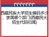 西藏民族大学招生编码多少，隶属哪个部门(西藏民大招生代码归属)