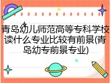 青岛幼儿师范高等专科学校读什么专业比较有前景(青岛幼专前景专业)