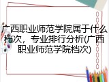 广西职业师范学院属于什么档次，专业排行分析(广西职业师范学院档次)