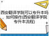 西安翻译学院可以专升本吗，如何操作(西安翻译学院专升本流程)