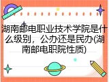 湖南邮电职业技术学院是什么级别，公办还是民办(湖南邮电职院性质)