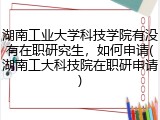 湖南工业大学科技学院有没有在职研究生，如何申请(湖南工大科技院在职研申请)