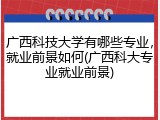 广西科技大学有哪些专业，就业前景如何(广西科大专业就业前景)