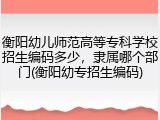衡阳幼儿师范高等专科学校招生编码多少，隶属哪个部门(衡阳幼专招生编码)