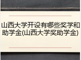 山西大学开设有哪些奖学和助学金(山西大学奖助学金)