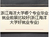 浙江海洋大学哪个专业毕业就业前景比较好(浙江海洋大学好就业专业)