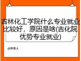 吉林化工学院什么专业就业比较好，原因是啥(吉化院优势专业就业)