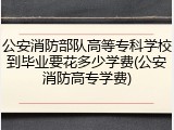 公安消防部队高等专科学校到毕业要花多少学费(公安消防高专学费)