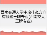 西南交通大学主攻什么方向有哪些王牌专业(西南交大王牌专业)