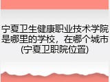 宁夏卫生健康职业技术学院是哪里的学校，在哪个城市(宁夏卫职院位置)