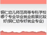 铜仁幼儿师范高等专科学校哪个专业毕业就业前景比较好(铜仁幼专好就业专业)
