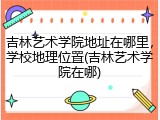 吉林艺术学院地址在哪里，学校地理位置(吉林艺术学院在哪)