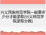 兴义民族师范学院一般要多少分才能录取(兴义师范学院录取分数)