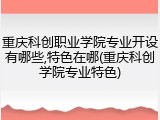 重庆科创职业学院专业开设有哪些,特色在哪(重庆科创学院专业特色)