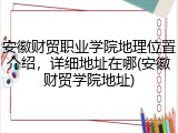 安徽财贸职业学院地理位置介绍，详细地址在哪(安徽财贸学院地址)