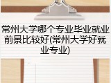 常州大学哪个专业毕业就业前景比较好(常州大学好就业专业)