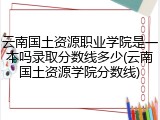云南国土资源职业学院是一本吗录取分数线多少(云南国土资源学院分数线)
