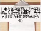 甘肃有色冶金职业技术学院哪些专业就业前景好，为什么(甘肃冶金职院好就业专业)