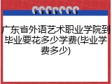 广东省外语艺术职业学院到毕业要花多少学费(毕业学费多少)
