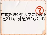 广东外语外贸大学是985还是211(广外是985或211)