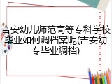 吉安幼儿师范高等专科学校毕业如何调档案呢(吉安幼专毕业调档)