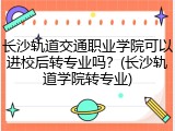 长沙轨道交通职业学院可以进校后转专业吗？(长沙轨道学院转专业)