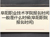 阜阳职业技术学院报名时间一般是什么时候(阜阳职院报名时间)