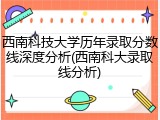 西南科技大学历年录取分数线深度分析(西南科大录取线分析)