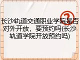 长沙轨道交通职业学院是否对外开放，要预约吗(长沙轨道学院开放预约吗)