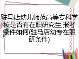 驻马店幼儿师范高等专科学校是否有在职研究生,报考条件如何(驻马店幼专在职研条件)