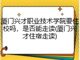 厦门兴才职业技术学院要住校吗，是否能走读(厦门兴才住宿走读)