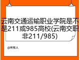 云南交通运输职业学院是不是211或985高校(云南交职非211/985)