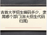 吉首大学招生编码多少，隶属哪个部门(吉大招生代码归属)