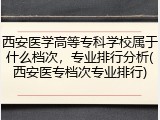 西安医学高等专科学校属于什么档次，专业排行分析(西安医专档次专业排行)
