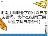 湖南工商职业学院可以自考去读吗，为什么(湖南工商职业学院自考条件)